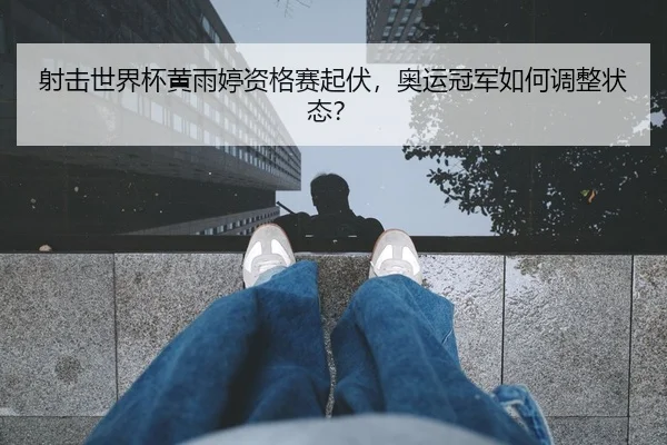 射击世界杯黄雨婷资格赛起伏，奥运冠军如何调整状态？