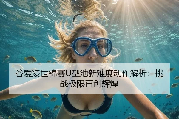 谷爱凌世锦赛U型池新难度动作解析：挑战极限再创辉煌