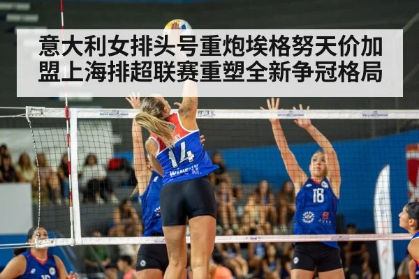 意大利女排头号重炮埃格努天价加盟上海排超联赛重塑全新争冠格局